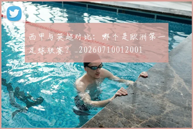 西甲与英超对比:哪个是欧洲第一足球联赛?_20260710012001
