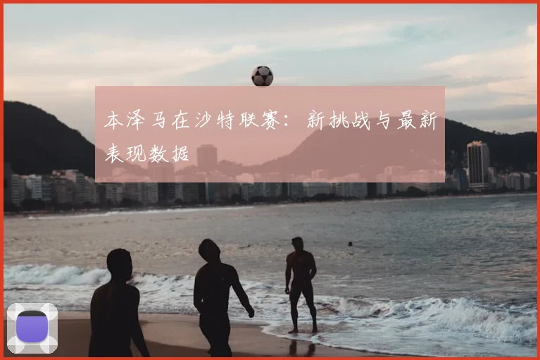 本泽马在沙特联赛：新挑战与最新表现数据