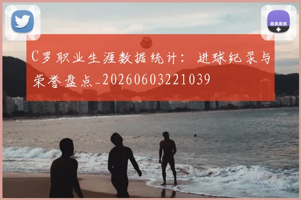 C罗职业生涯数据统计：进球纪录与荣誉盘点_20260603221039