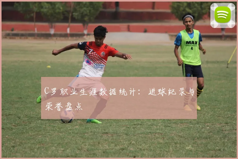 C罗职业生涯数据统计:进球纪录与荣誉盘点