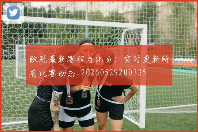 欧冠最新赛程与比分：实时更新所有比赛动态_20260529200335