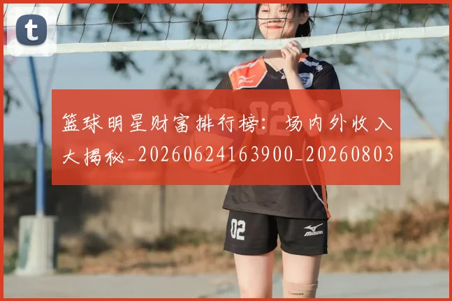 篮球明星财富排行榜：场内外收入大揭秘_20260624163900_20260803141925
