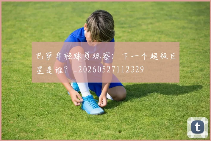 巴萨年轻球员观察:下一个超级巨星是谁?_20260527112329