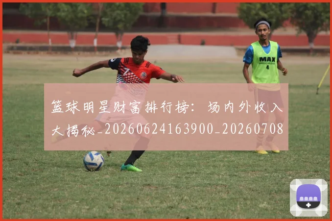 篮球明星财富排行榜:场内外收入大揭秘_20260624163900_20260708200901