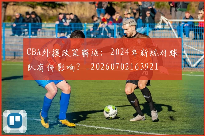 CBA外援政策解读：2024年新规对球队有何影响？_20260702163921